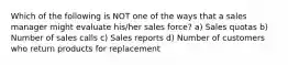 Which of the following is NOT one of the ways that a sales manager might evaluate his/her sales force? a) Sales quotas b) Number of sales calls c) Sales reports d) Number of customers who return products for replacement