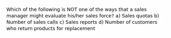 Which of the following is NOT one of the ways that a sales manager might evaluate his/her sales force? a) Sales quotas b) Number of sales calls c) Sales reports d) Number of customers who return products for replacement