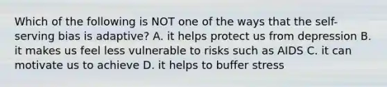 Which of the following is NOT one of the ways that the self-serving bias is adaptive? A. it helps protect us from depression B. it makes us feel less vulnerable to risks such as AIDS C. it can motivate us to achieve D. it helps to buffer stress