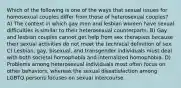 Which of the following is one of the ways that sexual issues for homosexual couples differ from those of heterosexual couples? A) The context in which gay men and lesbian women have sexual difficulties is similar to their heterosexual counterparts. B) Gay and lesbian couples cannot get help from sex therapists because their sexual activities do not meet the technical definition of sex. C) Lesbian, gay, bisexual, and transgender individuals must deal with both societal homophobia and internalized homophobia. D) Problems among heterosexual individuals most often focus on other behaviors, whereas the sexual dissatisfaction among LGBTQ persons focuses on sexual intercourse.