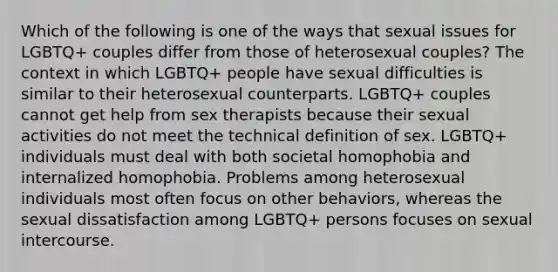 Which of the following is one of the ways that sexual issues for LGBTQ+ couples differ from those of heterosexual couples? The context in which LGBTQ+ people have sexual difficulties is similar to their heterosexual counterparts. LGBTQ+ couples cannot get help from sex therapists because their sexual activities do not meet the technical definition of sex. LGBTQ+ individuals must deal with both societal homophobia and internalized homophobia. Problems among heterosexual individuals most often focus on other behaviors, whereas the sexual dissatisfaction among LGBTQ+ persons focuses on sexual intercourse.