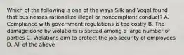 Which of the following is one of the ways Silk and Vogel found that businesses rationalize illegal or noncompliant conduct? A. Compliance with government regulations is too costly B. The damage done by violations is spread among a large number of parties C. Violations aim to protect the job security of employees D. All of the above