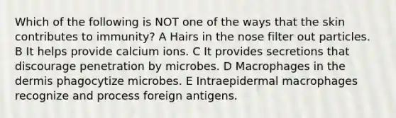 Which of the following is NOT one of the ways that the skin contributes to immunity? A Hairs in the nose filter out particles. B It helps provide calcium ions. C It provides secretions that discourage penetration by microbes. D Macrophages in <a href='https://www.questionai.com/knowledge/kEsXbG6AwS-the-dermis' class='anchor-knowledge'>the dermis</a> phagocytize microbes. E Intraepidermal macrophages recognize and process foreign antigens.