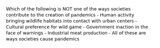 Which of the following is NOT one of the ways societies contribute to the creation of pandemics - Human activity bringing wildlife habitats into contact with urban centers - Cultural preference for wild game - Government inaction in the face of warnings - Industrial meat production - All of these are ways societies cause pandemics