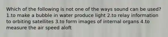 Which of the following is not one of the ways sound can be used? 1.to make a bubble in water produce light 2.to relay information to orbiting satellites 3.to form images of internal organs 4.to measure the air speed aloft