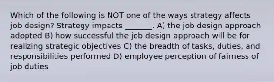 Which of the following is NOT one of the ways strategy affects job design? Strategy impacts _______. A) the job design approach adopted B) how successful the job design approach will be for realizing strategic objectives C) the breadth of tasks, duties, and responsibilities performed D) employee perception of fairness of job duties