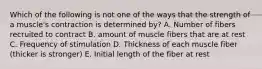 Which of the following is not one of the ways that the strength of a muscle's contraction is determined by? A. Number of fibers recruited to contract B. amount of muscle fibers that are at rest C. Frequency of stimulation D. Thickness of each muscle fiber (thicker is stronger) E. Initial length of the fiber at rest