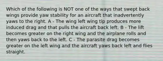 Which of the following is NOT one of the ways that swept back wings provide yaw stability for an aircraft that inadvertently yaws to the right. A - The wing left wing tip produces more induced drag and that pulls the aircraft back left. B - The lift becomes greater on the right wing and the airplane rolls and then yaws back to the left. C - The parasite drag becomes greater on the left wing and the aircraft yaws back left and flies straight.