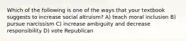 Which of the following is one of the ways that your textbook suggests to increase social altruism? A) teach moral inclusion B) pursue narcissism C) increase ambiguity and decrease responsibility D) vote Republican