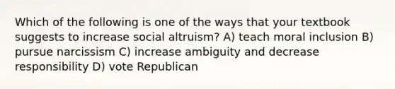 Which of the following is one of the ways that your textbook suggests to increase social altruism? A) teach moral inclusion B) pursue narcissism C) increase ambiguity and decrease responsibility D) vote Republican