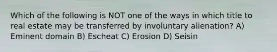 Which of the following is NOT one of the ways in which title to real estate may be transferred by involuntary alienation? A) Eminent domain B) Escheat C) Erosion D) Seisin