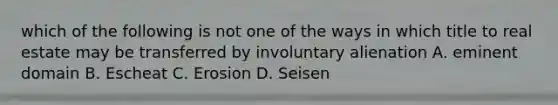 which of the following is not one of the ways in which title to real estate may be transferred by involuntary alienation A. eminent domain B. Escheat C. Erosion D. Seisen