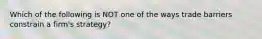 Which of the following is NOT one of the ways trade barriers constrain a firm's strategy?