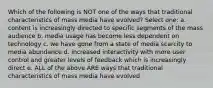 Which of the following is NOT one of the ways that traditional characteristics of mass media have evolved? Select one: a. content is increasingly directed to specific segments of the mass audience b. media usage has become less dependent on technology c. we have gone from a state of media scarcity to media abundance d. increased interactivity with more user control and greater levels of feedback which is increasingly direct e. ALL of the above ARE ways that traditional characteristics of mass media have evolved