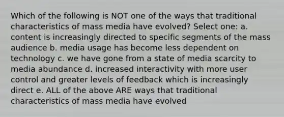 Which of the following is NOT one of the ways that traditional characteristics of mass media have evolved? Select one: a. content is increasingly directed to specific segments of the mass audience b. media usage has become less dependent on technology c. we have gone from a state of media scarcity to media abundance d. increased interactivity with more user control and greater levels of feedback which is increasingly direct e. ALL of the above ARE ways that traditional characteristics of mass media have evolved