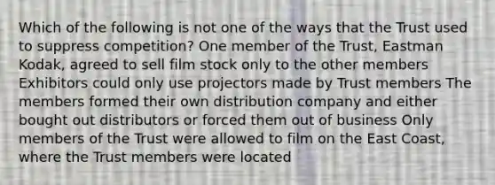 Which of the following is not one of the ways that the Trust used to suppress competition? One member of the Trust, Eastman Kodak, agreed to sell film stock only to the other members Exhibitors could only use projectors made by Trust members The members formed their own distribution company and either bought out distributors or forced them out of business Only members of the Trust were allowed to film on the East Coast, where the Trust members were located