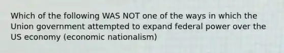 Which of the following WAS NOT one of the ways in which the Union government attempted to expand federal power over the US economy (economic nationalism)