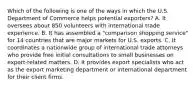 Which of the following is one of the ways in which the U.S. Department of Commerce helps potential exporters? A. It oversees about 850 volunteers with international trade experience. B. It has assembled a "comparison shopping service" for 14 countries that are major markets for U.S. exports. C. It coordinates a nationwide group of international trade attorneys who provide free initial consultations to small businesses on export-related matters. D. It provides export specialists who act as the export marketing department or international department for their client firms.