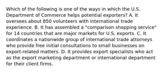 Which of the following is one of the ways in which the U.S. Department of Commerce helps potential exporters? A. It oversees about 850 volunteers with international trade experience. B. It has assembled a "comparison shopping service" for 14 countries that are major markets for U.S. exports. C. It coordinates a nationwide group of international trade attorneys who provide free initial consultations to small businesses on export-related matters. D. It provides export specialists who act as the export marketing department or international department for their client firms.