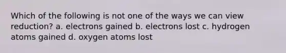 Which of the following is not one of the ways we can view reduction? a. electrons gained b. electrons lost c. hydrogen atoms gained d. oxygen atoms lost