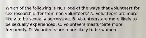 Which of the following is NOT one of the ways that volunteers for sex research differ from non-volunteers? A. Volunteers are more likely to be sexually permissive. B. Volunteers are more likely to be sexually experienced. C. Volunteers masturbate more frequently. D. Volunteers are more likely to be women.