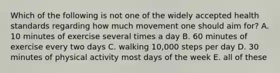 Which of the following is not one of the widely accepted health standards regarding how much movement one should aim for? A. 10 minutes of exercise several times a day B. 60 minutes of exercise every two days C. walking 10,000 steps per day D. 30 minutes of physical activity most days of the week E. all of these