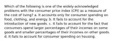 Which of the following is one of the widely-acknowledged problems with the consumer price index (CPI) as a measure of the cost of living? a. It accounts only for consumer spending on food, clothing, and energy. b. It fails to account for the introduction of new goods. c. It fails to account for the fact that consumers spend larger percentages of their incomes on some goods and smaller percentages of their incomes on other goods. d. It fails to account for consumer spending on housing.