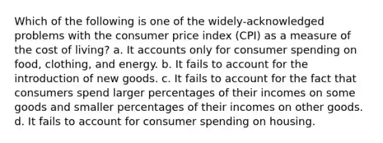 Which of the following is one of the widely-acknowledged problems with the consumer price index (CPI) as a measure of the cost of living? a. It accounts only for consumer spending on food, clothing, and energy. b. It fails to account for the introduction of new goods. c. It fails to account for the fact that consumers spend larger percentages of their incomes on some goods and smaller percentages of their incomes on other goods. d. It fails to account for consumer spending on housing.