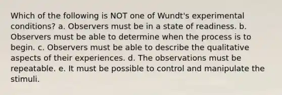 Which of the following is NOT one of Wundt's experimental conditions? a. Observers must be in a state of readiness. b. Observers must be able to determine when the process is to begin. c. Observers must be able to describe the qualitative aspects of their experiences. d. The observations must be repeatable. e. It must be possible to control and manipulate the stimuli.