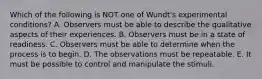 Which of the following is NOT one of Wundt's experimental conditions? A. Observers must be able to describe the qualitative aspects of their experiences. B. Observers must be in a state of readiness. C. Observers must be able to determine when the process is to begin. D. The observations must be repeatable. E. It must be possible to control and manipulate the stimuli.