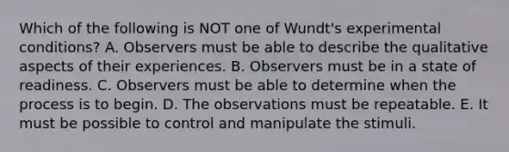 Which of the following is NOT one of Wundt's experimental conditions? A. Observers must be able to describe the qualitative aspects of their experiences. B. Observers must be in a state of readiness. C. Observers must be able to determine when the process is to begin. D. The observations must be repeatable. E. It must be possible to control and manipulate the stimuli.