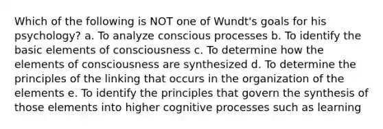 Which of the following is NOT one of Wundt's goals for his psychology? a. To analyze conscious processes b. To identify the basic elements of consciousness c. To determine how the elements of consciousness are synthesized d. To determine the principles of the linking that occurs in the organization of the elements e. To identify the principles that govern the synthesis of those elements into higher cognitive processes such as learning