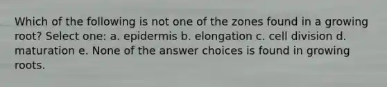 Which of the following is not one of the zones found in a growing root? Select one: a. epidermis b. elongation c. cell division d. maturation e. None of the answer choices is found in growing roots.