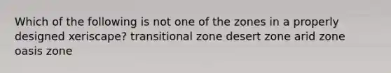 Which of the following is not one of the zones in a properly designed xeriscape? transitional zone desert zone arid zone oasis zone