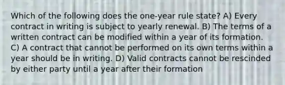 Which of the following does the one-year rule state? A) Every contract in writing is subject to yearly renewal. B) The terms of a written contract can be modified within a year of its formation. C) A contract that cannot be performed on its own terms within a year should be in writing. D) Valid contracts cannot be rescinded by either party until a year after their formation