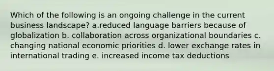 Which of the following is an ongoing challenge in the current business landscape? a.reduced language barriers because of globalization b. collaboration across organizational boundaries c. changing national economic priorities d. lower exchange rates in international trading e. increased income tax deductions