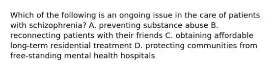 Which of the following is an ongoing issue in the care of patients with schizophrenia? A. preventing substance abuse B. reconnecting patients with their friends C. obtaining affordable long-term residential treatment D. protecting communities from free-standing mental health hospitals