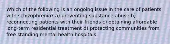 Which of the following is an ongoing issue in the care of patients with schizophrenia? a) preventing substance abuse b) reconnecting patients with their friends c) obtaining affordable long-term residential treatment d) protecting communities from free-standing mental health hospitals