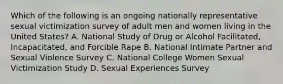 Which of the following is an ongoing nationally representative sexual victimization survey of adult men and women living in the United States? A. National Study of Drug or Alcohol Facilitated, Incapacitated, and Forcible Rape B. National Intimate Partner and Sexual Violence Survey C. National College Women Sexual Victimization Study D. Sexual Experiences Survey