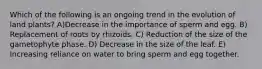 Which of the following is an ongoing trend in the evolution of land plants? A)Decrease in the importance of sperm and egg. B) Replacement of roots by rhizoids. C) Reduction of the size of the gametophyte phase. D) Decrease in the size of the leaf. E) Increasing reliance on water to bring sperm and egg together.