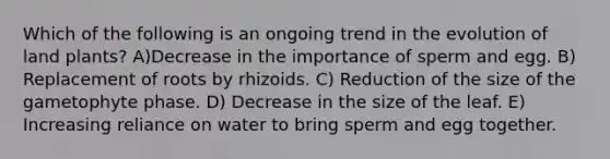 Which of the following is an ongoing trend in the evolution of land plants? A)Decrease in the importance of sperm and egg. B) Replacement of roots by rhizoids. C) Reduction of the size of the gametophyte phase. D) Decrease in the size of the leaf. E) Increasing reliance on water to bring sperm and egg together.