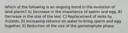 Which of the following is an ongoing trend in the evolution of land plants? A) Decrease in the importance of sperm and egg. B) Decrease in the size of the leaf. C) Replacement of roots by rhizoids. D) Increasing reliance on water to bring sperm and egg together. E) Reduction of the size of the gametophyte phase.