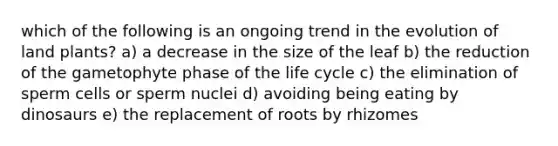 which of the following is an ongoing trend in the evolution of land plants? a) a decrease in the size of the leaf b) the reduction of the gametophyte phase of the life cycle c) the elimination of sperm cells or sperm nuclei d) avoiding being eating by dinosaurs e) the replacement of roots by rhizomes