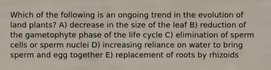 Which of the following is an ongoing trend in the evolution of land plants? A) decrease in the size of the leaf B) reduction of the gametophyte phase of the life cycle C) elimination of sperm cells or sperm nuclei D) increasing reliance on water to bring sperm and egg together E) replacement of roots by rhizoids