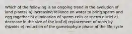 Which of the following is an ongoing trend in the evolution of land plants? a) increasing reliance on water to bring sperm and egg together b) elimination of sperm cells or sperm nuclei c) decrease in the size of the leaf d) replacement of roots by rhizoids e) reduction of the gametophyte phase of the life cycle