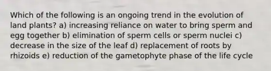 Which of the following is an ongoing trend in the evolution of land plants? a) increasing reliance on water to bring sperm and egg together b) elimination of sperm cells or sperm nuclei c) decrease in the size of the leaf d) replacement of roots by rhizoids e) reduction of the gametophyte phase of the life cycle