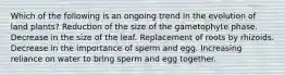 Which of the following is an ongoing trend in the evolution of land plants? Reduction of the size of the gametophyte phase. Decrease in the size of the leaf. Replacement of roots by rhizoids. Decrease in the importance of sperm and egg. Increasing reliance on water to bring sperm and egg together.