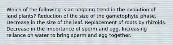 Which of the following is an ongoing trend in the evolution of land plants? Reduction of the size of the gametophyte phase. Decrease in the size of the leaf. Replacement of roots by rhizoids. Decrease in the importance of sperm and egg. Increasing reliance on water to bring sperm and egg together.