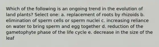 Which of the following is an ongoing trend in the evolution of land plants? Select one: a. replacement of roots by rhizoids b. elimination of sperm cells or sperm nuclei c. increasing reliance on water to bring sperm and egg together d. reduction of the gametophyte phase of the life cycle e. decrease in the size of the leaf