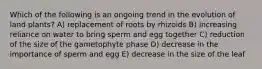 Which of the following is an ongoing trend in the evolution of land plants? A) replacement of roots by rhizoids B) increasing reliance on water to bring sperm and egg together C) reduction of the size of the gametophyte phase D) decrease in the importance of sperm and egg E) decrease in the size of the leaf